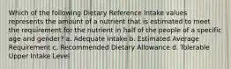 Which of the following Dietary Reference Intake values represents the amount of a nutrient that is estimated to meet the requirement for the nutrient in half of the people of a specific age and gender? a. Adequate Intake b. Estimated Average Requirement c. Recommended Dietary Allowance d. Tolerable Upper Intake Level