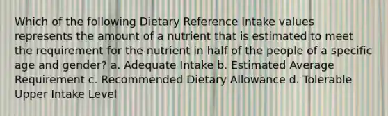 Which of the following Dietary Reference Intake values represents the amount of a nutrient that is estimated to meet the requirement for the nutrient in half of the people of a specific age and gender? a. Adequate Intake b. Estimated Average Requirement c. Recommended Dietary Allowance d. Tolerable Upper Intake Level