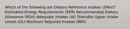 Which of the following are Dietary Reference Intakes (DRIs)? Estimated Energy Requirements (EER) Recommended Dietary Allowance (RDA) Adequate Intakes (AI) Tolerable Upper Intake Levels (UL) Minimum Required Intakes (MRI)