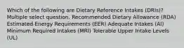 Which of the following are Dietary Reference Intakes (DRIs)? Multiple select question. Recommended Dietary Allowance (RDA) Estimated Energy Requirements (EER) Adequate Intakes (AI) Minimum Required Intakes (MRI) Tolerable Upper Intake Levels (UL)