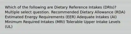 Which of the following are Dietary Reference Intakes (DRIs)? Multiple select question. Recommended Dietary Allowance (RDA) Estimated Energy Requirements (EER) Adequate Intakes (AI) Minimum Required Intakes (MRI) Tolerable Upper Intake Levels (UL)