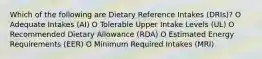 Which of the following are Dietary Reference Intakes (DRIs)? O Adequate Intakes (AI) O Tolerable Upper Intake Levels (UL) O Recommended Dietary Allowance (RDA) O Estimated Energy Requirements (EER) O Minimum Required Intakes (MRI)