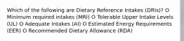 Which of the following are Dietary Reference Intakes (DRIs)? O Minimum required intakes (MRI) O Tolerable Upper Intake Levels (UL) O Adequate Intakes (AI) O Estimated Energy Requirements (EER) O Recommended Dietary Allowance (RDA)