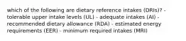 which of the following are dietary reference intakes (DRIs)? - tolerable upper intake levels (UL) - adequate intakes (AI) - recommended dietary allowance (RDA) - estimated energy requirements (EER) - minimum required intakes (MRI)