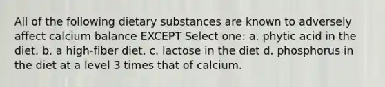 All of the following dietary substances are known to adversely affect calcium balance EXCEPT Select one: a. phytic acid in the diet. b. a high-fiber diet. c. lactose in the diet d. phosphorus in the diet at a level 3 times that of calcium.