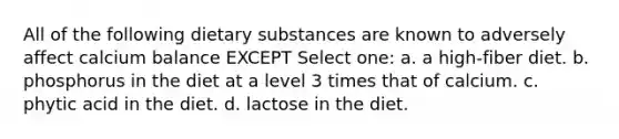 All of the following dietary substances are known to adversely affect calcium balance EXCEPT Select one: a. a high-fiber diet. b. phosphorus in the diet at a level 3 times that of calcium. c. phytic acid in the diet. d. lactose in the diet.