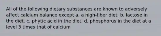 All of the following dietary substances are known to adversely affect calcium balance except a. a high-fiber diet. b. lactose in the diet. c. phytic acid in the diet. d. phosphorus in the diet at a level 3 times that of calcium