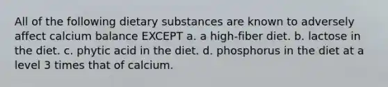 All of the following dietary substances are known to adversely affect calcium balance EXCEPT a. a high-fiber diet. b. lactose in the diet. c. phytic acid in the diet. d. phosphorus in the diet at a level 3 times that of calcium.