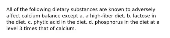 All of the following dietary substances are known to adversely affect calcium balance except a. a high-fiber diet. b. lactose in the diet. c. phytic acid in the diet. d. phosphorus in the diet at a level 3 times that of calcium.