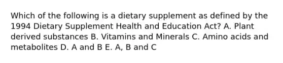 Which of the following is a dietary supplement as defined by the 1994 Dietary Supplement Health and Education Act? A. Plant derived substances B. Vitamins and Minerals C. Amino acids and metabolites D. A and B E. A, B and C