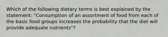 Which of the following dietary terms is best explained by the statement: "Consumption of an assortment of food from each of the basic food groups increases the probability that the diet will provide adequate nutrients"?