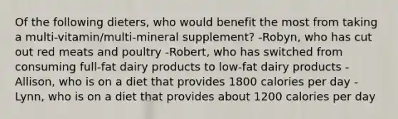 Of the following dieters, who would benefit the most from taking a multi-vitamin/multi-mineral supplement? -Robyn, who has cut out red meats and poultry -Robert, who has switched from consuming full-fat dairy products to low-fat dairy products -Allison, who is on a diet that provides 1800 calories per day -Lynn, who is on a diet that provides about 1200 calories per day