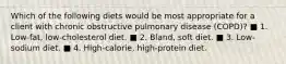 Which of the following diets would be most appropriate for a client with chronic obstructive pulmonary disease (COPD)? ■ 1. Low-fat, low-cholesterol diet. ■ 2. Bland, soft diet. ■ 3. Low-sodium diet. ■ 4. High-calorie, high-protein diet.