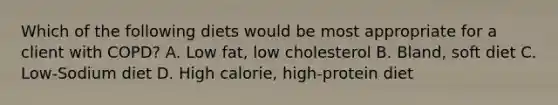 Which of the following diets would be most appropriate for a client with COPD? A. Low fat, low cholesterol B. Bland, soft diet C. Low-Sodium diet D. High calorie, high-protein diet