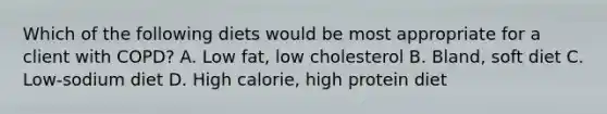 Which of the following diets would be most appropriate for a client with COPD? A. Low fat, low cholesterol B. Bland, soft diet C. Low-sodium diet D. High calorie, high protein diet