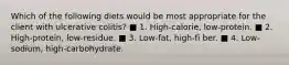Which of the following diets would be most appropriate for the client with ulcerative colitis? ■ 1. High-calorie, low-protein. ■ 2. High-protein, low-residue. ■ 3. Low-fat, high-fi ber. ■ 4. Low-sodium, high-carbohydrate.