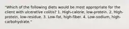 "Which of the following diets would be most appropriate for the client with ulcerative colitis? 1. High-calorie, low-protein. 2. High-protein, low-residue. 3. Low-fat, high-fiber. 4. Low-sodium, high-carbohydrate."