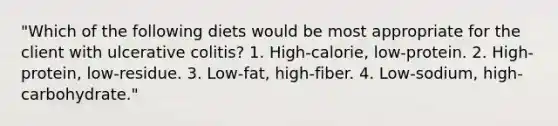 "Which of the following diets would be most appropriate for the client with ulcerative colitis? 1. High-calorie, low-protein. 2. High-protein, low-residue. 3. Low-fat, high-fiber. 4. Low-sodium, high-carbohydrate."