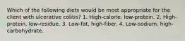 Which of the following diets would be most appropriate for the client with ulcerative colitis? 1. High-calorie, low-protein. 2. High-protein, low-residue. 3. Low-fat, high-fiber. 4. Low-sodium, high-carbohydrate.