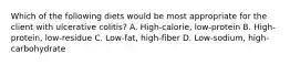 Which of the following diets would be most appropriate for the client with ulcerative colitis? A. High-calorie, low-protein B. High-protein, low-residue C. Low-fat, high-fiber D. Low-sodium, high-carbohydrate