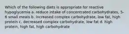 Which of the following diets is appropriate for reactive hypoglycemia a. reduce intake of concentrated carbohydrates, 5-6 small meals b. increased complex carbohydrate, low fat, high protein c. decreased complex carbohydrate, low fat d. high protein, high fat, high carbohydrate