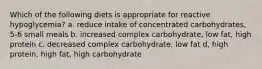 Which of the following diets is appropriate for reactive hypoglycemia? a. reduce intake of concentrated carbohydrates, 5-6 small meals b. increased complex carbohydrate, low fat, high protein c. decreased complex carbohydrate, low fat d, high protein, high fat, high carbohydrate