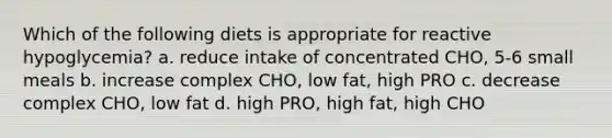 Which of the following diets is appropriate for reactive hypoglycemia? a. reduce intake of concentrated CHO, 5-6 small meals b. increase complex CHO, low fat, high PRO c. decrease complex CHO, low fat d. high PRO, high fat, high CHO