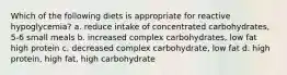 Which of the following diets is appropriate for reactive hypoglycemia? a. reduce intake of concentrated carbohydrates, 5-6 small meals b. increased complex carbohydrates, low fat high protein c. decreased complex carbohydrate, low fat d. high protein, high fat, high carbohydrate