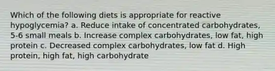 Which of the following diets is appropriate for reactive hypoglycemia? a. Reduce intake of concentrated carbohydrates, 5-6 small meals b. Increase complex carbohydrates, low fat, high protein c. Decreased complex carbohydrates, low fat d. High protein, high fat, high carbohydrate