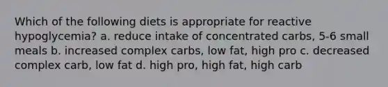 Which of the following diets is appropriate for reactive hypoglycemia? a. reduce intake of concentrated carbs, 5-6 small meals b. increased complex carbs, low fat, high pro c. decreased complex carb, low fat d. high pro, high fat, high carb