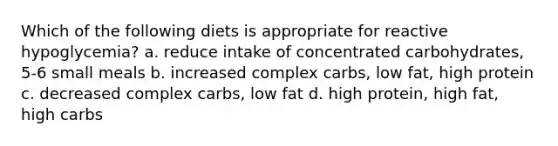 Which of the following diets is appropriate for reactive hypoglycemia? a. reduce intake of concentrated carbohydrates, 5-6 small meals b. increased complex carbs, low fat, high protein c. decreased complex carbs, low fat d. high protein, high fat, high carbs