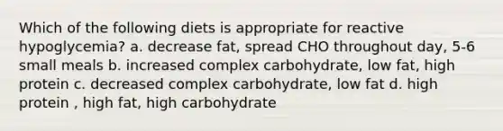 Which of the following diets is appropriate for reactive hypoglycemia? a. decrease fat, spread CHO throughout day, 5-6 small meals b. increased complex carbohydrate, low fat, high protein c. decreased complex carbohydrate, low fat d. high protein , high fat, high carbohydrate