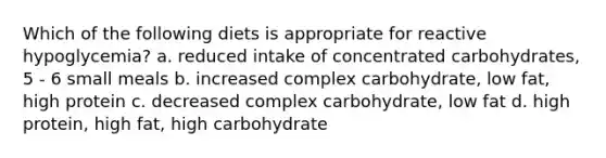 Which of the following diets is appropriate for reactive hypoglycemia? a. reduced intake of concentrated carbohydrates, 5 - 6 small meals b. increased complex carbohydrate, low fat, high protein c. decreased complex carbohydrate, low fat d. high protein, high fat, high carbohydrate