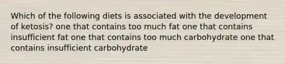 Which of the following diets is associated with the development of ketosis? one that contains too much fat one that contains insufficient fat one that contains too much carbohydrate one that contains insufficient carbohydrate