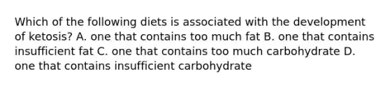 Which of the following diets is associated with the development of ketosis? A. one that contains too much fat B. one that contains insufficient fat C. one that contains too much carbohydrate D. one that contains insufficient carbohydrate