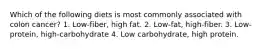 Which of the following diets is most commonly associated with colon cancer? 1. Low-fiber, high fat. 2. Low-fat, high-fiber. 3. Low-protein, high-carbohydrate 4. Low carbohydrate, high protein.