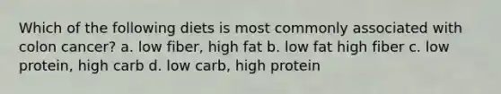 Which of the following diets is most commonly associated with colon cancer? a. low fiber, high fat b. low fat high fiber c. low protein, high carb d. low carb, high protein