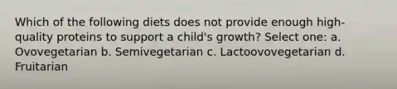 Which of the following diets does not provide enough high-quality proteins to support a child's growth? Select one: a. Ovovegetarian b. Semivegetarian c. Lactoovovegetarian d. Fruitarian