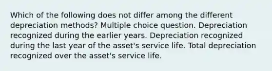 Which of the following does not differ among the different depreciation methods? Multiple choice question. Depreciation recognized during the earlier years. Depreciation recognized during the last year of the asset's service life. Total depreciation recognized over the asset's service life.