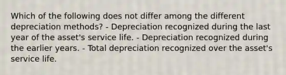 Which of the following does not differ among the different depreciation methods? - Depreciation recognized during the last year of the asset's service life. - Depreciation recognized during the earlier years. - Total depreciation recognized over the asset's service life.