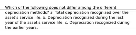 Which of the following does not differ among the different depreciation methods? a. Total depreciation recognized over the asset's service life. b. Depreciation recognized during the last year of the asset's service life. c. Depreciation recognized during the earlier years.