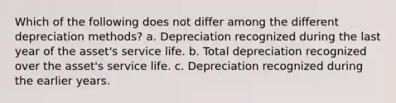 Which of the following does not differ among the different depreciation methods? a. Depreciation recognized during the last year of the asset's service life. b. Total depreciation recognized over the asset's service life. c. Depreciation recognized during the earlier years.