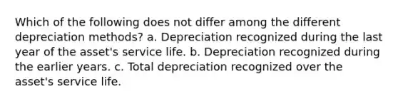 Which of the following does not differ among the different depreciation methods? a. Depreciation recognized during the last year of the asset's service life. b. Depreciation recognized during the earlier years. c. Total depreciation recognized over the asset's service life.