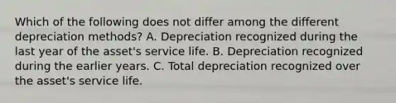 Which of the following does not differ among the different depreciation methods? A. Depreciation recognized during the last year of the asset's service life. B. Depreciation recognized during the earlier years. C. Total depreciation recognized over the asset's service life.