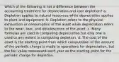 Which of the following is not a difference between the accounting treatment for depreciation and cost depletion? a. Depletion applies to natural resources while depreciation applies to plant and equipment. b. Depletion refers to the physical exhaustion or consumption of the asset while depreciation refers to the wear, tear, and obsolescence of the asset. c. Many formulas are used in computing depreciation but only one is used to any extent in computing depletion. d. The cost of the asset is the starting point from which computation of the amount of the periodic charge is made to operations for depreciation, but the fair value reassessed each year as the starting point for the periodic charge for depletion.