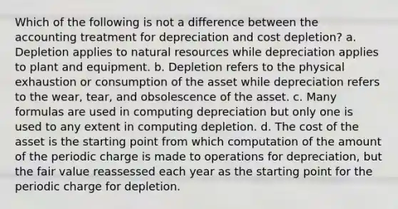 Which of the following is not a difference between the accounting treatment for depreciation and cost depletion? a. Depletion applies to natural resources while depreciation applies to plant and equipment. b. Depletion refers to the physical exhaustion or consumption of the asset while depreciation refers to the wear, tear, and obsolescence of the asset. c. Many formulas are used in computing depreciation but only one is used to any extent in computing depletion. d. The cost of the asset is the starting point from which computation of the amount of the periodic charge is made to operations for depreciation, but the fair value reassessed each year as the starting point for the periodic charge for depletion.