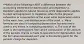 **Which of the following is NOT a difference between the accounting treatment for depreciation and depletion? a. Depletion applies to natural resources while depreciation applies to plant and equipment. b. Depletion refers to the physical exhaustion or consumption of the asset while depreciation refers to the wear, tear, and obsolescence of the asset. c. Many formulas are used in computing depreciation but only one is used to any extent in computing depletion. d. The cost of the asset is the starting point from which computation of the amount of the periodic charge is made to operations for depreciation, but the fair value reassessed each year is the starting point for the periodic charge for depletion.