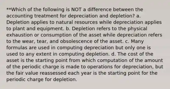 **Which of the following is NOT a difference between the accounting treatment for depreciation and depletion? a. Depletion applies to natural resources while depreciation applies to plant and equipment. b. Depletion refers to the physical exhaustion or consumption of the asset while depreciation refers to the wear, tear, and obsolescence of the asset. c. Many formulas are used in computing depreciation but only one is used to any extent in computing depletion. d. The cost of the asset is the starting point from which computation of the amount of the periodic charge is made to operations for depreciation, but the fair value reassessed each year is the starting point for the periodic charge for depletion.