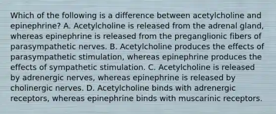 Which of the following is a difference between acetylcholine and epinephrine? A. Acetylcholine is released from the adrenal gland, whereas epinephrine is released from the preganglionic fibers of parasympathetic nerves. B. Acetylcholine produces the effects of parasympathetic stimulation, whereas epinephrine produces the effects of sympathetic stimulation. C. Acetylcholine is released by adrenergic nerves, whereas epinephrine is released by cholinergic nerves. D. Acetylcholine binds with adrenergic receptors, whereas epinephrine binds with muscarinic receptors.