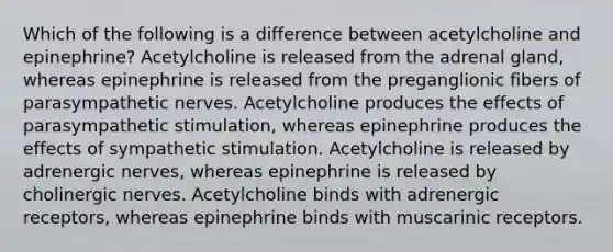 Which of the following is a difference between acetylcholine and epinephrine? Acetylcholine is released from the adrenal gland, whereas epinephrine is released from the preganglionic fibers of parasympathetic nerves. Acetylcholine produces the effects of parasympathetic stimulation, whereas epinephrine produces the effects of sympathetic stimulation. Acetylcholine is released by adrenergic nerves, whereas epinephrine is released by cholinergic nerves. Acetylcholine binds with adrenergic receptors, whereas epinephrine binds with muscarinic receptors.